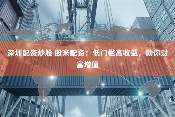 深圳配资炒股 股米配资：低门槛高收益，助你财富增值