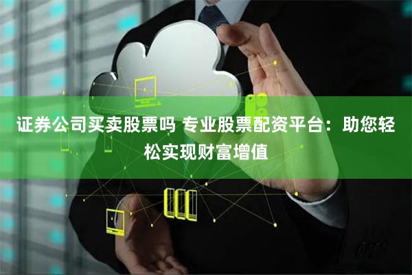证券公司买卖股票吗 专业股票配资平台：助您轻松实现财富增值