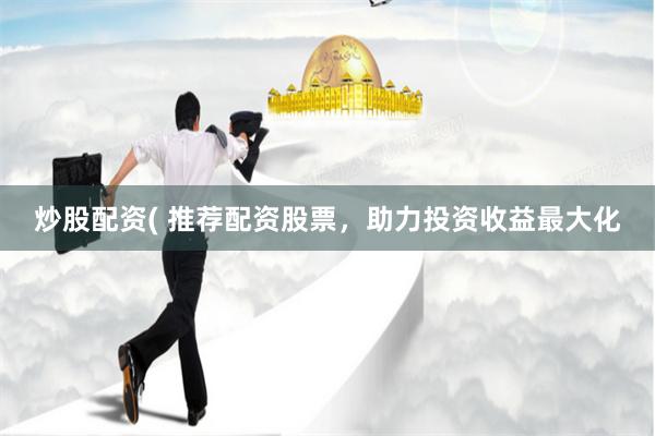 炒股配资( 推荐配资股票，助力投资收益最大化