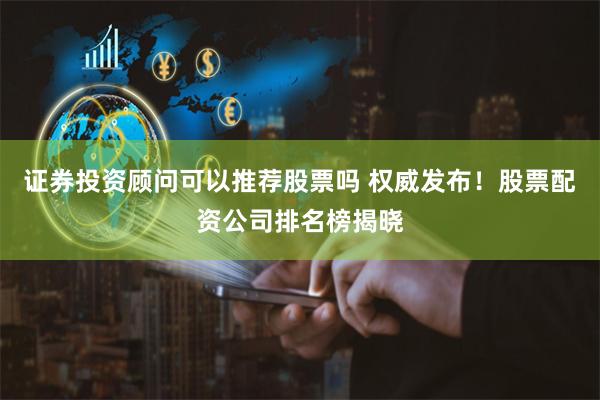 证券投资顾问可以推荐股票吗 权威发布！股票配资公司排名榜揭晓