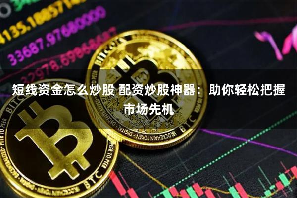 短线资金怎么炒股 配资炒股神器：助你轻松把握市场先机
