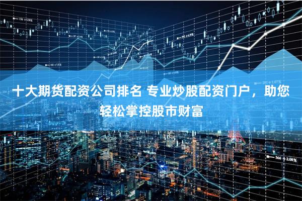 十大期货配资公司排名 专业炒股配资门户，助您轻松掌控股市财富