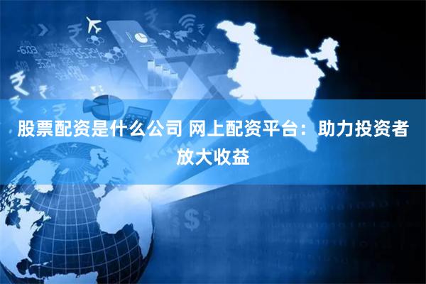 股票配资是什么公司 网上配资平台：助力投资者放大收益