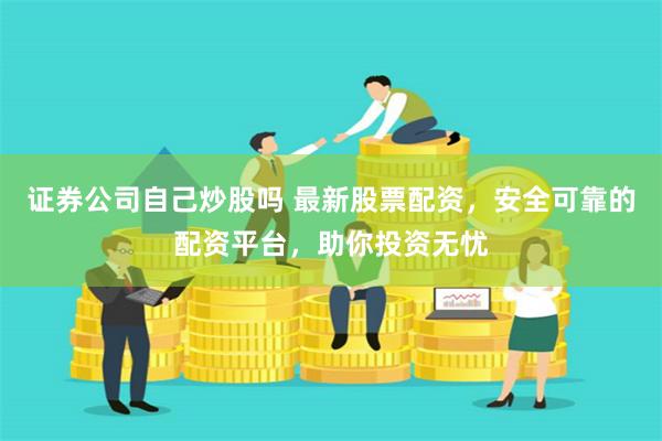 证券公司自己炒股吗 最新股票配资，安全可靠的配资平台，助你投资无忧