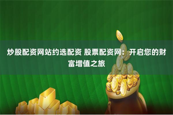 炒股配资网站约选配资 股票配资网：开启您的财富增值之旅