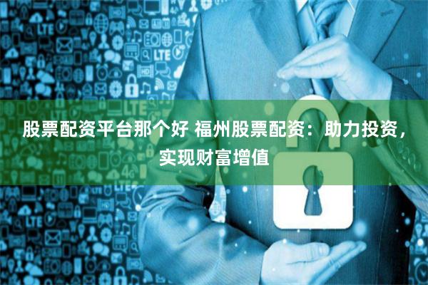 股票配资平台那个好 福州股票配资：助力投资，实现财富增值
