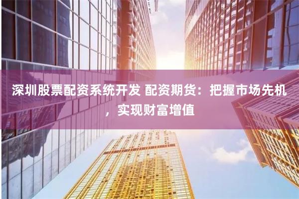 深圳股票配资系统开发 配资期货：把握市场先机，实现财富增值