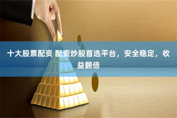 十大股票配资 配资炒股首选平台，安全稳定，收益翻倍