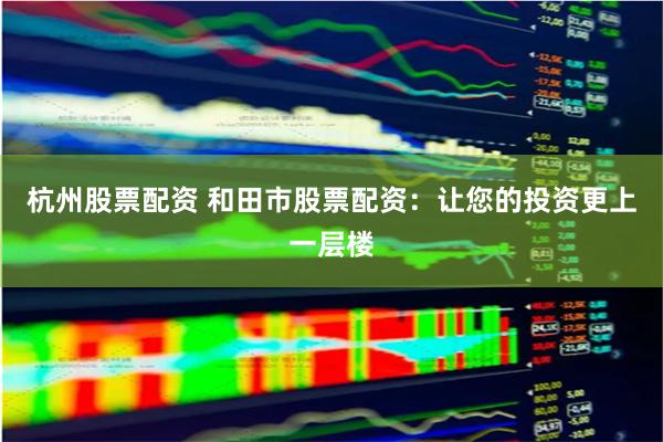 杭州股票配资 和田市股票配资：让您的投资更上一层楼