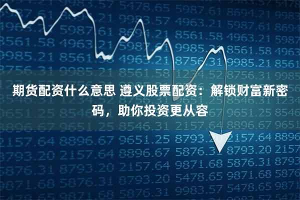 期货配资什么意思 遵义股票配资：解锁财富新密码，助你投资更从容