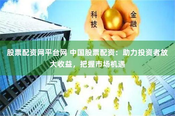 股票配资网平台网 中国股票配资：助力投资者放大收益，把握市场机遇