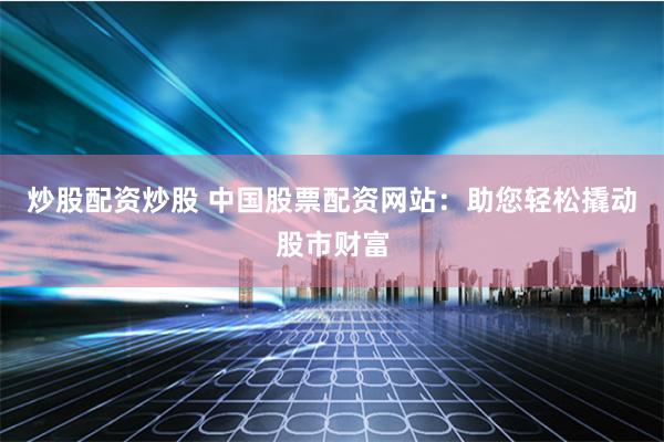 炒股配资炒股 中国股票配资网站：助您轻松撬动股市财富