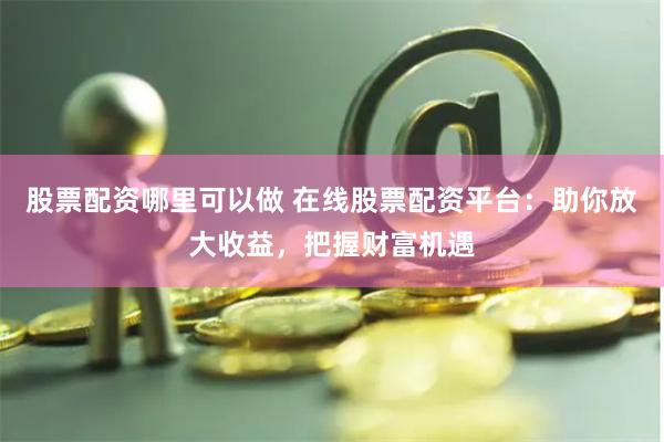 股票配资哪里可以做 在线股票配资平台：助你放大收益，把握财富机遇