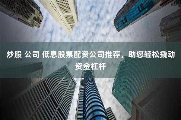 炒股 公司 低息股票配资公司推荐，助您轻松撬动资金杠杆