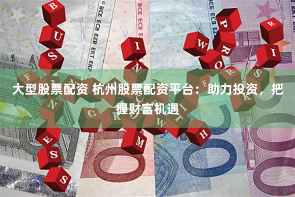 大型股票配资 杭州股票配资平台：助力投资，把握财富机遇