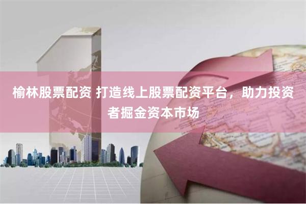 榆林股票配资 打造线上股票配资平台，助力投资者掘金资本市场