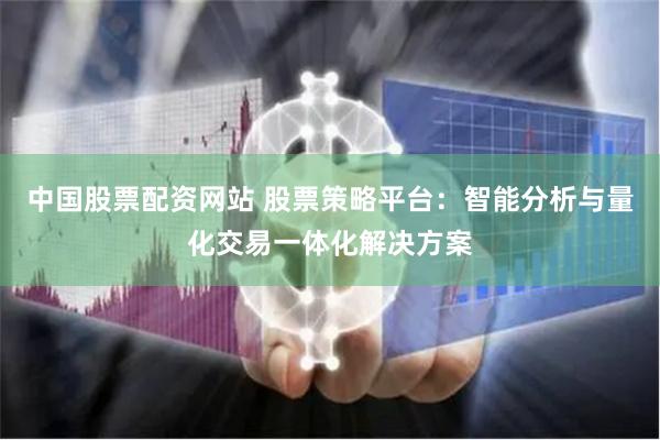中国股票配资网站 股票策略平台：智能分析与量化交易一体化解决方案