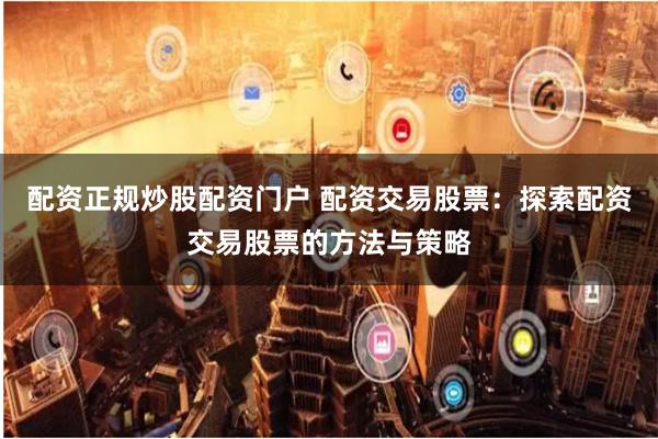 配资正规炒股配资门户 配资交易股票：探索配资交易股票的方法与策略