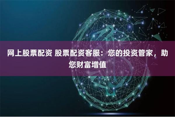 网上股票配资 股票配资客服：您的投资管家，助您财富增值