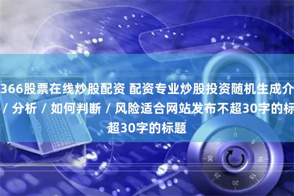 366股票在线炒股配资 配资专业炒股投资随机生成介绍 / 分析 / 如何判断 / 风险适合网站发布不超30字的标题