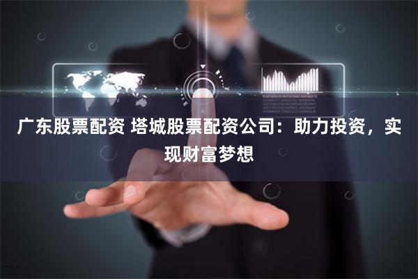 广东股票配资 塔城股票配资公司：助力投资，实现财富梦想
